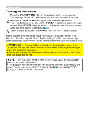Page 2222
Power on/off
►A strong light is emitted when the projector’s power is on.  
Do not look into the lens of the projector or look inside of the projector through 
any of the projector’s openings.
►Do not touch around the lamp cover and the exhaust vents during use or just 
after use, since it is too hot.WARNING
1.Press the STANDBY/ON button on the projector or the remote control.  
The message “Power off?” will appear on the screen for about 5 seconds.
Turning off  the power
2.Press the STANDBY/ON button...
