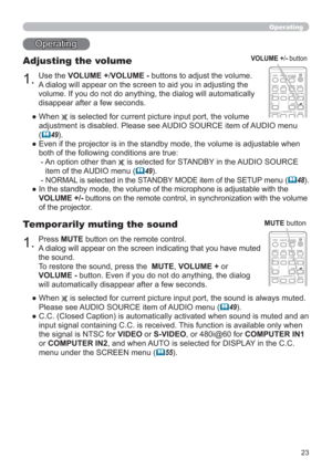 Page 2323
Operating
1.
Adjusting the volume
Use the VOLUME +/VOLUME - buttons to adjust the volume.
A dialog will appear on the screen to aid you in adjusting the 
volume. If you do not do anything, the dialog will automatically 
disappear after a few seconds.
●  When 
 is selected for current picture input port, the volume 
adjustment is disabled. Please see AUDIO SOURCE item of AUDIO menu 
(
49).
●  Even if the projector is in the standby mode, the volume is adjustable when 
both of the following conditions...