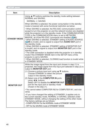 Page 4848
Item Description
STANDBY MODEUsing ▲/▼ buttons switches the standby mode setting between 
NORMAL and SAVING. 
NORMAL 
 SAVING
When SAVING is selected, the power consumption in the standby 
mode is lowered with some functional restriction as below:
• When SAVING is selected, the RS-232C communication control 
except to turn the projector on and the network function are disabled 
while the projector is in the standby mode. If the COMMUNICATION 
TYPE in the COMMUNICATION menu is set to NETWORK 
BRIDGE,...