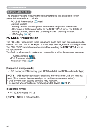 Page 8484
Presentation tools
Presentation tools
The PC-LESS Presentation reads image and audio data from the storage media 
inserted into the USB TYPE A port and displays the image in the following modes.
The PC-LESS Presentation can be started by selecting the USB TYPE A port as 
the input source.
This feature allows you to make your presentations without using your computer.
PC-LESS Presentation
- Thumbnail mode (85)
- Full Screen mode (
89)
- Slideshow mode (
91)
[Supported storage media]
• USB memory...