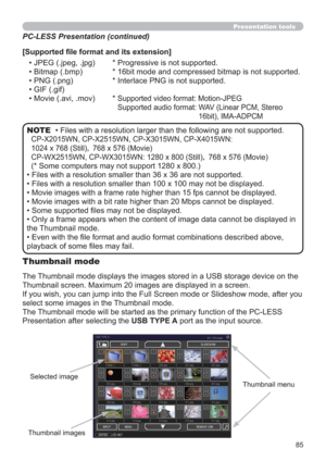 Page 8585
Presentation tools
• Files with a resolution larger than the following are not supported. 
CP-X2015WN, CP-X2515WN, CP-X3015WN, CP-X4015WN:  
1024 x 768 (Still)| 768 x 576 (Movie)
CP-WX2515WN, CP-WX3015WN: 1280 x 800 (Still)| 768 x 576 (Movie)
(* Some computers may not support 1280 x 800.)
• Files with a resolution smaller than 36 x 36 are not supported.
• Files with a resolution smaller than 100 x 100 may not be displayed.
• Movie images with a frame rate higher than 15 fps cannot be displayed.
•...