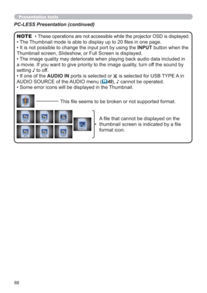 Page 8888
Presentation tools
PC-LESS Presentation (continued)
• These operations are not accessible while the projector OSD is displayed.
• The Thumbnail mode is able to display up to 20 ﬁles in one page.
• It is not possible to change the input port by using the INPUT button when the 
Thumbnail screen, Slideshow, or Full Screen is displayed.
• The image quality may deteriorate when playing back audio data included in 
a movie. If you want to give priority to the image quality, turn off the sound by 
setting ♪...