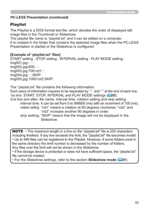 Page 9393
Presentation tools
PC-LESS Presentation (continued)
Playlist
The Playlist is a DOS format text ﬁle, which decides the order of displayed still 
image ﬁles in the Thumbnail or Slideshow.
The playlist ﬁle name is “playlist.txt” and it can be edited on a computer.  
It is created in the folder that contains the selected image ﬁles when the PC-LESS 
Presentation is started or the Slideshow is conﬁgured.
[Example of “playlist.txt” ﬁles] 
START setting : STOP setting : INTERVAL setting : PLAY MODE setting...