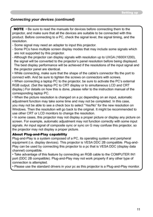 Page 11


Setting up
NOTE  • Be sure to read the manuals for devices before connecting them to the 
projector, and make sure that all the devices are suitable to be connected with this 
product. Before connecting to a PC, check the signal level, the signal timing, and the 
resolution.
-  Some signal may need an adapter to input this projector.
-   Some PCs have multiple screen display modes that may include some signals which 
are not supported by this projector. 
-    Although the projector can...