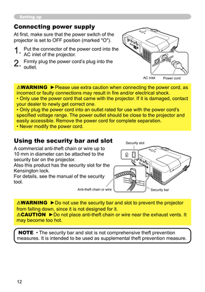 Page 12


Setting up
Connecting power supply
At first, make sure that the power switch of the 
projector is set to OFF position (marked "O").
1. Put the connector of the power cord into the 
AC inlet of the projector.
2. Firmly plug the power cord’s plug into the 
outlet.
WARNING  ►Please use extra caution when connecting the power cord, as 
incorrect or faulty connections may result in fire and/or electrical shock.
• Only use the power cord that came with the projector. If it is damaged,...