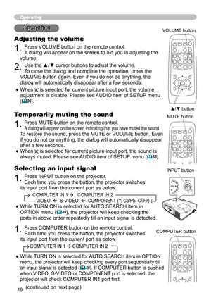 Page 16
6

Selecting an input signal
1. Press INPUT button on the projector.  
Each time you press the button, the projector switches 
its input port from the current port as below.
          COMPUTER IN 1    COMPUTER IN 2  
             VIDEO    S-VIDEO    COMPONENT (Y, Cb/Pb, Cr/Pr)
●  While TURN ON is selected for AUTO SEARCH item in 
OPTION menu (40), the projector will keep checking the 
ports in above order repeatedly till an input signal is detected.
Operating
Adjusting the volume
1. Press...