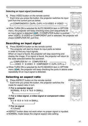 Page 17
7

Operating
Searching an input signal
1. Press SEARCH button on the remote control.
The projector will start to check its input ports as below 
in order to find any input signals.
When an input is found, the projector will stop searching and 
display the image. If no signal is found, the projector will return to 
the state selected before the operation.
          COMPUTER IN 1    COMPUTER IN 2  
             VIDEO    S-VIDEO    COMPONENT (Y, Cb/Pb, Cr/Pr)
●  While TURN ON is selected for AUTO...