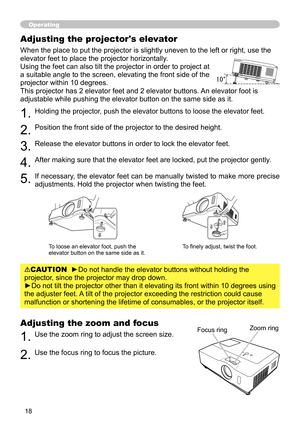 Page 18
8

Adjusting the zoom and focus
1. Use the zoom ring to adjust the screen size.  
2. Use the focus ring to focus the picture.
Operating
Focus ringZoom ring
Adjusting the projector's elevator
When the place to put the projector is slightly uneven to the left or right, use the 
elevator feet to place the projector horizontally. 
Using the feet can also tilt the projector in order to project at 
a suitable angle to the screen, elevating the front side of the 
projector within 10 degrees.
This...