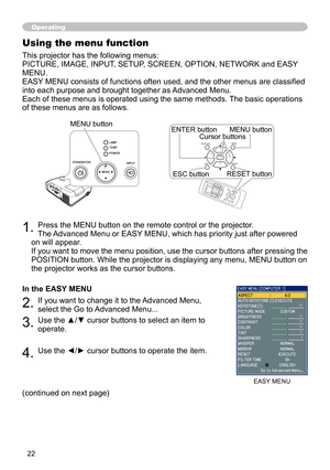 Page 22


1. Press the MENU button on the remote control or the projector.  
The Advanced Menu or EASY MENU, which has priority just after powered 
on will appear. 
If you want to move the menu position, use the cursor buttons after pressing the 
POSITION button. While the projector is displaying any menu, MENU button on 
the projector works as the cursor buttons.
In the EASY MENU
2. If you want to change it to the Advanced Menu, 
select the Go to Advanced Menu...
3. Use the ▲/▼ cursor buttons to...