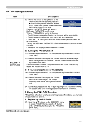 Page 47
47

ItemDescription
SECURITY(continued)
2.2-4  Move the cursor to the right side of the PASSWORD AGAIN box and press the ► button to display the PASSWORD for about 20 seconds, please make note of the PASSWORD during this time. Pressing the ENTER button will return to MyScreen PASSWORD on/off menu.When a PASSWORD is set for MyScreen:
• The MyScreen registration function (and menu) will be unavailable.
• The MyScreen Lock function (and menu) will be unavailable.
• The START UP setting will be locked on...