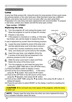 Page 54
54

Maintenance
Lamp
A lamp has finite product life. Using the lamp for long periods of time could cause 
the pictures darker or the color tone poor. Note that each lamp has a different 
lifetime, and some may burst or burn out soon after you start using them. 
Preparation of a new lamp and early replacement are recommended. To prepare 
a new lamp, contact your dealer and tell the lamp type number.
Type number : DT00841
Replacing the lamp
1. Turn the projector off, and unplug the power cord. 
Allow the...