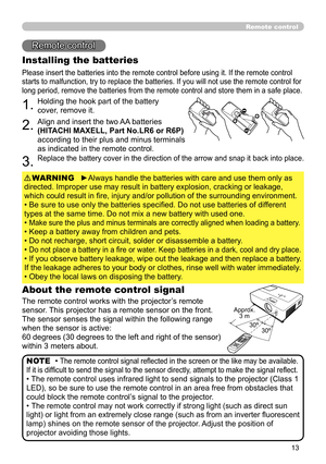 Page 13
3

Remote control
Remote control
About the remote control signal
The remote control works with the projector’s remote 
sensor. This projector has a remote sensor on the front.
The sensor senses the signal within the following range 
when the sensor is active:
60 degrees (30 degrees to the left and right of the sensor) 
within 3 meters about.
Installing the batteries
Please insert the batteries into the remote control before using it. If the remote control 
starts to malfunction, try to replace the...