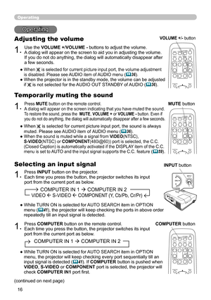 Page 16
6

               COMPUTER IN 1  COMPUTER IN 2  
        VIDEO  S-VIDEO  COMPONENT (Y, Cb/Pb, Cr/Pr)
Operating
Operating
1.
Adjusting the volume
Use the VOLUME +/VOLUME - buttons to adjust the volume. A dialog will appear on the screen to aid you in adjusting the volume. If you do not do anything, the dialog will automatically disappear after a few seconds.
●  When  is selected for current picture input port, the volume adjustment is disabled. Please see AUDIO item of AUDIO menu (36).
●   When...