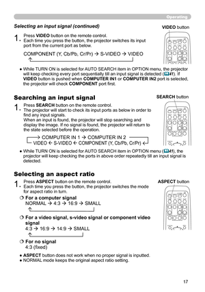 Page 17
7

Operating
1.Press VIDEO button on the remote control.  Each time you press the button, the projector switches its input port from the current port as below.
Selecting an input signal (continued)
●  
While TURN ON is selected for AUTO SEARCH item in OPTION menu, the projector will keep checking every port sequentially till an input signal is detected (41). If VIDEO button is pushed when COMPUTER IN1 or COMPUTER IN2 port is selected, the projector will check COMPONENT port first. 
1.Press ASPECT...