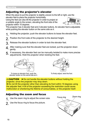 Page 18
8

Operating
Adjusting the projector's elevator
When the place to put the projector is slightly uneven to the left or right, use the 
elevator feet to place the projector horizontally. 
Using the feet can also tilt the projector in order to project at 
a suitable angle to the screen, elevating the front side of the 
projector within 10 degrees.
This projector has 2 elevator feet and 2 elevator buttons. An elevator foot is adjustable 
while pushing the elevator button on the same side as it....