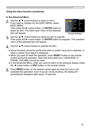 Page 23
3

Operating
Using the menu function (continued)●  Some functions cannot be performed when a certain input port is selected, or 
when a certain input signal is displayed.
●   When you want to reset the operation, press 
RESET button on the remote 
control during the operation. Note that some items (ex. LANGUAGE, H 
PHASE, VOLUME) cannot be reset.
●   In the Advanced Menu, when you want to return to the previous display, press 
the ◄ cursor button or ESC button on the remote control.
5.Press MENU...