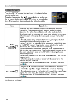 Page 34
34

SETUP menu
SETUP menu
From the SETUP menu, items shown in the table below 
can be performed.
Select an item using the ▲/▼ cursor buttons, and press 
the ► cursor button or the ENTER button to execute the 
item. Then perform it according to the following table.
ItemDescription
AUTO 
KEYSTONE EXECUTE
Selecting this item performs the automatic keystone distortion correction. Projector automatically corrects vertical keystone distortion due to the (forward/backward) setup angle by itself.
This function...