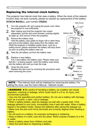 Page 64
64

Maintenance
1. Turn the projector off, and unplug the power cord. Allow the projector to cool sufficiently.
. After making sure that the projector has cooled adequately, pull the slot cover forward, pushing slightly its edge up, and remove it from the projector.
3. Remove the battery case. Hold the battery case gutter by finger nail or other thing and pull out the battery case slowly from the battery slot. While the projector is installed upside down, such as a ceiling mount, please remember...