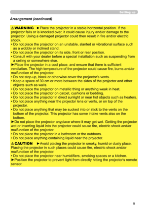 Page 9
9

Setting up
►Place the projector in a stable horizontal position. If the 
projector falls or is knocked over, it could cause injury and/or damage to the 
projector. Using a damaged projector could then result in fire and/or electric 
shock.
•  Do not place the projector on an unstable, slanted or vibrational surface such 
as a wobbly or inclined stand.
•   Do not place the projector on its side, front or rear position. 
•   Consult with your dealer before a special installation such as suspending from...