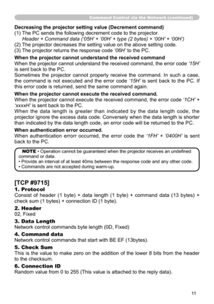 Page 11


Command Control via the Network (continued)
Decreasing the projector setting value (Decrement command)
() The PC sends the following decrement code to the projector.
	 Header	+	Command	data	(‘05H’	+	‘00H’	+	type	(2	bytes)	+	‘00H’ 	+	‘00H’)
(2) The projector decreases the setting value on the above setting code.
(3) The projector returns the response code ‘06H’ to the PC.
When the projector cannot understand the received command
When the projector cannot understand the received command,...