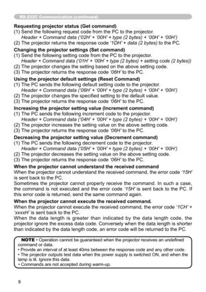 Page 8
8

RS-232C Communication (continued)
Requesting projector status (Get command)
() Send the following request code from the PC to the projector.
	 Header	+	Command	data	(‘02H’	+	‘00H’	+	type	(2	bytes)	+	‘00H’ 	+	‘00H’)	
(2) The projector returns the response code  ‘1DH’	+	data	(2	bytes)
 to the PC.
Changing the projector settings (Set command)
() Send the following setting code from the PC to the projector.
		 Header	+	Command	data	(‘01H’ 	+	‘00H’	+	type	(2	bytes)	+	setting	code	(2	bytes))	
(2)...