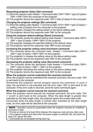 Page 7
7

RS-232C Communication (continued)
Requesting projector status (Get command)
(1) Send the request code Header + Command data (‘02H’+‘00H’+ type (2 bytes)+‘00H’ +‘00H’) from the computer to the projector.
(2) The projector returns the response code ‘1DH’+ data (2 bytes) to the computer.
Changing the projector settings (Set command)
(1) Send the setting code Header + Command data (‘01H’+‘00H’+ type (2 bytes) + 
setting code (2 bytes)) from the computer to the projector. 
(2) The projector changes the...