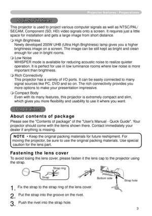 Page 3
3

Fastening the lens cover
To avoid losing the lens cover, please fasten it the lens cap to the projector using 
the strap.
. Fix the strap to the strap ring of the lens cover.
. 
Put the strap into the groove on the rivet.
3. 
Push the rivet into the strap hole.
Projector features / Preparations
Projector features
This projector is used to project various computer signals as well as NT\
SC/PAL/
SECAM, Component (SD, HD) video signals onto a screen. It requires jus\
t a little 
space for...