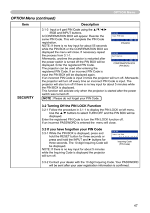 Page 47
47

ItemDescription
SECURITY
3.1-3   Input a 4 part PIN Code using the ▲/▼/◄/►/RGB and INPUT buttons.A CONFIRMATION BOX will appear. Reenter the same PIN Code. This will complete the PIN Code registration.NOTE: If there is no key input for about 55 seconds while the PIN BOX or the CONFIRMATION BOX are displayed the menu will close. If necessary repeat the process from 3.-.Afterwards, anytime the projector is restarted after the power switch is turned off the PIN BOX will be displayed. Enter...