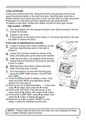 Page 51
5

Lamp (continued)
A lamp has a finite product life. Using the lamp for long periods of time could 
cause the pictures darker or the color tone poor. Note that each lamp has a 
different lifetime, and some may burst or burn out soon after you start usi\
ng them. 
Preparation of a new lamp and early replacement are recommended. 
To prepare a new lamp, contact your dealer and tell the lamp type number.
Type number = DT00757.
. Turn the projector off, and unplug the power cord. Allow the lamp to...