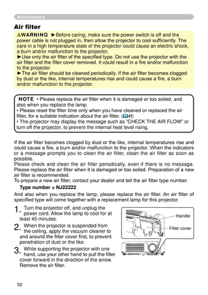 Page 52
5

If the air filter becomes clogged by dust or the like, internal temperatures rise and 
could cause a fire, a burn and/or malfunction to the projector. When the indicators 
or  a  message  prompts  you  to  clean  the  air  filter,  clean  the  air  filter  as  soon  as 
possible.
Please  check  and  clean  the  air  filter  periodically,  even  if  there  is  no  message.
Please replace the air filter when it is damaged or too soiled. Preparation of a new 
air filter is recommended.
To prepare a...