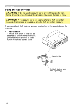 Page 10
0

Setting up
Using the Security Bar
WARNING  ►Do not use the security bar to prevent the projector from 
falling. Dropping or knocking over the projector may cause damage or inj\
ury.
A commercial anti-theft chain or wire can be attached to the security bar\
 on the 
projector. 
. How to attach 
An anti-theft chain or wire can be 
attached as shown in the illustration. 
(Anti-theft chains or wires of up to 
0mm in diameter can be used)
Anti-theft chain or wire[sold separately]
Security...