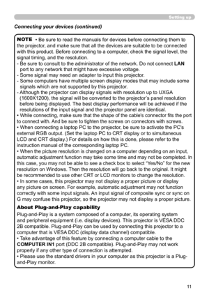 Page 1111
Setting up
• Be sure to read the manuals for devices before connecting them to 
the projector, and make sure that all the devices are suitable to be connected 
with this product. Before connecting to a computer, check the signal level, the 
signal timing, and the resolution.
-   Be sure to consult to the administrator of the network. Do not connect  LAN 
port to any network that might have excessive voltage.
-   Some signal may need an adapter to input this projector.
-   Some computers have multiple...