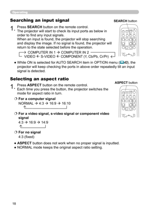 Page 1818
1.Press ASPECT button on the remote control.   
Each time you press the button, the projector switches the 
mode for aspect ratio in turn. 
Selecting an aspect ratio
● ASPECT button does not work when no proper signal is inputted.
● NORMAL mode keeps the original aspect ratio setting.
1.Press SEARCH button on the remote control.
The projector will start to check its input ports as below in 
order to find any input signals.
When an input is found, the projector will stop searching 
and display the...