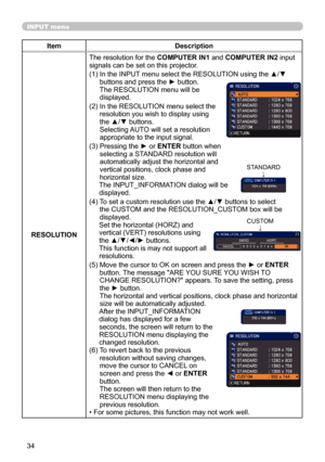 Page 3434
INPUT menu
ItemDescription
RESOLUTION The resolution for the COMPUTER IN1 and COMPUTER IN2 input 
signals can be set on this projector.
(1)   In the INPUT menu select the RESOLUTION using the ▲/▼ 
buttons and press the ► button. 
The RESOLUTION menu will be   
displayed.
(2)   In the RESOLUTION menu select the 
resolution you wish to display using 
the ▲/▼ buttons.   
Selecting AUTO will set a resolution 
appropriate to the input signal.
(3)   Pressing the ► or ENTER button when 
selecting a STANDARD...