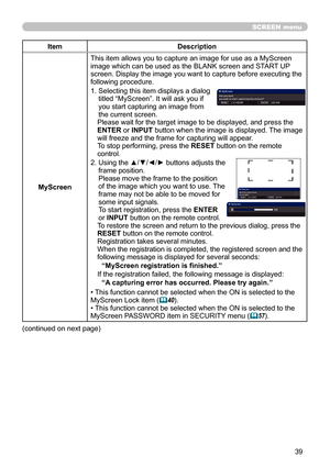 Page 3939
SCREEN menu
ItemDescription
MyScreen This item allows you to capture an image for use as a MyScreen 
image which can be used as the BLANK screen and START UP 
screen. Display the image you want to capture before executing the 
following procedure.
1.  
Selecting this item displays a dialog 
titled “MyScreen”. It will ask you if 
you start capturing an image from 
the current screen.
Please wait for the target image to be displayed, and press the 
ENTER or INPUT button when the image is displayed. The...