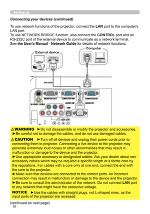 Page 1010
BAT TERYLAN
RS-232CLAN
Connecting your devices (continued)
To use network functions of the projector, connect the LAN port to the computer's 
LAN port.
To use NETWORK BRIDGE function, also connect the CONTROL port and an 
RS-232C port of the external device to communicate as a network terminal. 
See the User's Manual - Network Guide  for details of network functions.
Computer
►Do not disassemble or modify the projector and accessories.
►Be careful not to damage the cables, and do not use...