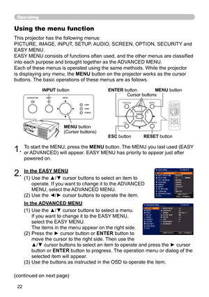 Page 2222
Operating
1.To start the MENU, press the MENU button. The MENU you last used (EASY 
or ADVANCED) will appear. EASY MENU has priority to appear just after 
powered on.
Using the menu function
2.(1)  Use the ▲/▼ cursor buttons to select an item to 
operate. If you want to change it to the ADVANCED 
MENU, select the ADVANCED MENU.
(2)   Use the ◄/► cursor buttons to operate the item.
This projector has the following menus: 
 
PICTURE, IMAGE, INPUT, SETUP, AUDIO, SCREEN, OPTION, SECURITY and 
EASY MENU....