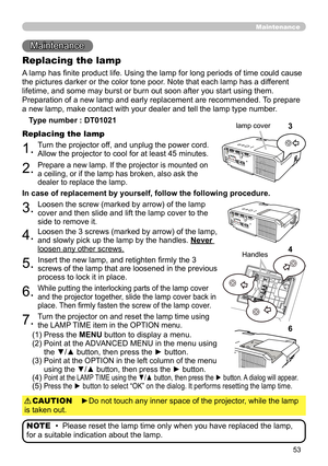 Page 5353
Maintenance 
Maintenance
A lamp has finite product life. Using the lamp for long periods of time could cause 
the pictures darker or the color tone poor. Note that each lamp has a different 
lifetime, and some may burst or burn out soon after you start using them. 
Preparation of a new lamp and early replacement are recommended.  To prepare 
a new lamp, make contact with your dealer and tell the lamp type number .
Replacing the lamp
Type number : DT01021
1.Turn the projector off, and unplug the power...