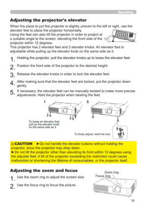 Page 2819
Operating
Adjusting the projector's elevator
When the place to put the projector is slightly uneven to the left or right, use the 
elevator feet to place the projector horizontally. 
Using the feet can also tilt the projector in order to project at 
a suitable angle to the screen, elevating the front side of the 
projector within 
12 degrees.
This projector has 2 elevator feet and 2 elevator knobs. An elevator foot is 
adjustable while pulling up the elevator knob on the same side as it.
1.Holding...