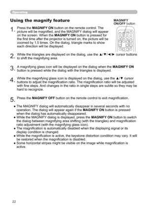 Page 3122
1.Press the MAGNIFY ON button on the remote control. The 
picture will be magnied, and the MAGNIFY dialog will appear 
on the screen. When the MAGNIFY ON button is pressed for 
the rst time after the projector is turned on, the picture will be 
zoomed by 1.5 times. On the dialog, triangle marks to show 
each direction will be displayed.
Using the magnify feature
2.While the triangles are displayed on the dialog, use the ▲/▼/◄/► cursor buttons 
to shift the magnifying area.
MAGNIFY
ON/OFF button...