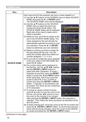 Page 5142
SCREEN menu
Item Description
SOURCE NAMEEach input port for this projector can have a name applied to it.
(1)  Use the ▲/▼ buttons on the SCREEN menu to select SOURCE 
NAME and press the ► or ENTER button.  
The SOURCE NAME menu will be displayed.
(2)  Use the ▲/▼ buttons on the SOURCE 
NAME menu to select the port to be 
named and press the ► button. The 
SOURCE NAME dialog will be displayed.
Right side of the menu is blank until a 
name is specied.
(3)  
Select an icon youd like to assign to the...