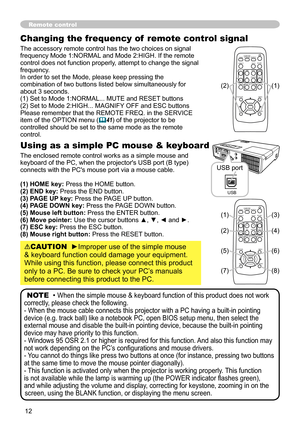 Page 12

Changing the frequency of  remote control signal
The accessory remote control has the two choices on signal frequency Mode 1:NORMAL and Mode 2:HIGH. If the remote control does not function properly, attempt to change the signal frequency.In order to set the Mode, please keep pressing the combination of two buttons listed below simultaneously for about 3 seconds.(1) Set to Mode 1:NORMAL... MUTE and RESET buttons (2) Set to Mode 2:HIGH... MAGNIFY OFF and ESC buttonsPlease remember that the...