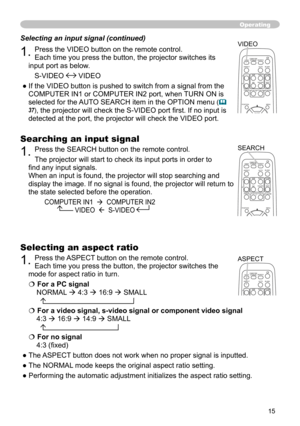 Page 15
5

Operating
Searching an input signal
1. Press the SEARCH button on the remote control.
The projector will start to check its input ports in order to 
find any input signals.
When an input is found, the projector will stop searching and 
display the image. If no signal is found, the projector will return to 
the state selected before the operation.
         COMPUTER IN1    COMPUTER IN2  
                          VIDEO    S-VIDEO
Selecting an input signal (continued)
1. Press the VIDEO button on...