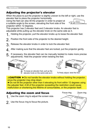 Page 16
6

Adjusting the zoom and focus
1. Use the zoom ring to adjust the screen size.  
2. Use the focus ring to focus the picture.
Operating
Focus ringZoom ring
Adjusting the projector's elevator
When the place to put the projector is slightly uneven to the left or right, use the 
elevator feet to place the projector horizontally. 
Using the feet can also tilt the projector in order to project at 
a suitable angle to the screen, elevating the front side of the 
projector within 12 degrees.
This...