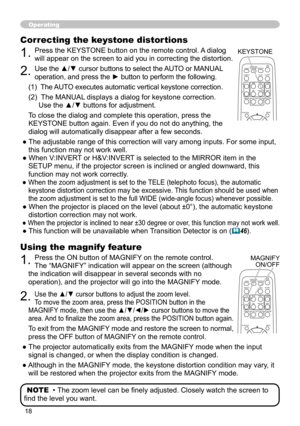 Page 18
8

Operating
Using the magnify feature
1. Press the ON button of MAGNIFY on the remote control.   
The “MAGNIFY” indication will appear on the screen (although 
the indication will disappear in several seconds with no 
operation), and the projector will go into the MAGNIFY mode.
2. Use the ▲/▼ cursor buttons to adjust the zoom level.  
To move the zoom area, press the POSITION button in the 
MAGNIFY mode, then use the ▲/▼/◄/► cursor buttons to move the 
area. And to finalize the zoom area, press...