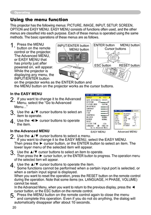 Page 20
0
Operating
Using the menu function
This projector has the following menus: PICTURE, IMAGE, INPUT, SETUP, SCREEN, 
OPTION and EASY MENU. EASY MENU consists of functions often used, and the other 
menus are classified into each purpose. Each of these menus is operated using the same 
methods. The basic operations of these menus are as follows.
1. Press the MENU 
button on the remote 
control or the projector. 
The Advanced MENU, 
or EASY MENU that 
has priority just after 
powered on, will appear....