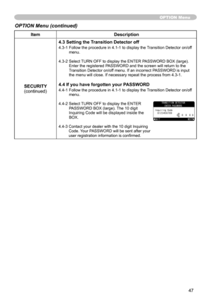 Page 47
47

ItemDescription
SECURITY(continued)
4.3 Setting the Transition Detector off
4.3-1  Follow the procedure in 4.1-1 to display the Transition Detector on/off menu.
4.3-2  Select TURN OFF to display the ENTER PASSWORD BOX (large). Enter the registered PASSWORD and the screen will return to the Transition Detector on/off menu. If an incorrect PASSWORD is input the menu will close. If necessary repeat the process from 4.3-1.
4.4 If you have forgotten your PASSWORD
4.4-1  Follow the procedure in 4.1-1 to...