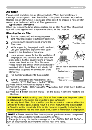 Page 50
50

Please check and clean the air filter periodically. When the indicators or a 
message prompts you to clean the air filter, comply with it as soon as possible. 
Replace the air filter when it is damaged or too soiled. To prepare a new air filter, 
contact your dealer and tell the air filter type number.
Type number : MU03602
When you replace the lamp, please replace the air filter. An air filter of specified 
type will come together with a replacement lamp for this projector.
Cleaning the air filter...