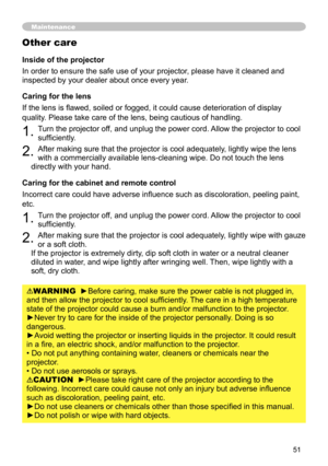 Page 51
5

Maintenance
Inside of the projector
In order to ensure the safe use of your projector, please have it cleaned and 
inspected by your dealer about once every year.
Caring for the lens
If the lens is flawed, soiled or fogged, it could cause deterioration of display 
quality. Please take care of the lens, being cautious of handling.
1. Turn the projector off, and unplug the power cord. Allow the projector to cool 
sufficiently.
2. After making sure that the projector is cool adequately, lightly...