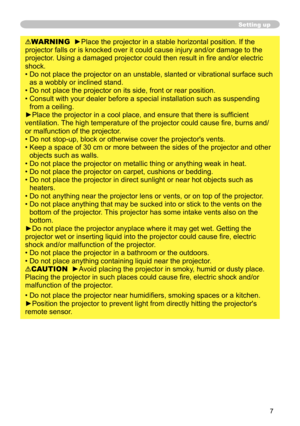 Page 7
7

Setting up
WARNING  ►Place the projector in a stable horizontal position. If the 
projector falls or is knocked over it could cause injury and/or damage to the 
projector. Using a damaged projector could then result in fire and/or electric 
shock.
•  Do not place the projector on an unstable, slanted or vibrational surface such 
as a wobbly or inclined stand.
•   Do not place the projector on its side, front or rear position. 
•   Consult with your dealer before a special installation such as...